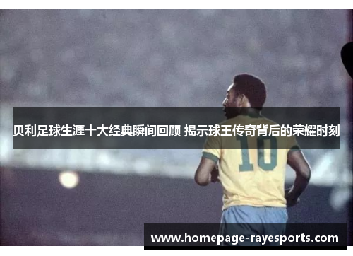 贝利足球生涯十大经典瞬间回顾 揭示球王传奇背后的荣耀时刻