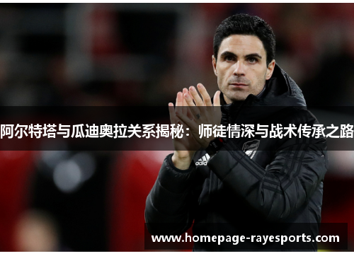 阿尔特塔与瓜迪奥拉关系揭秘：师徒情深与战术传承之路