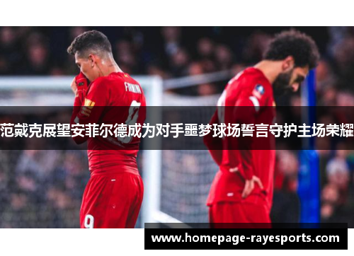 范戴克展望安菲尔德成为对手噩梦球场誓言守护主场荣耀 范戴克展望安菲尔德成为对手噩梦球场誓言守护主场荣耀